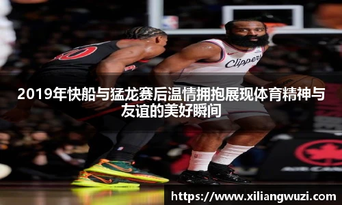 2019年快船与猛龙赛后温情拥抱展现体育精神与友谊的美好瞬间